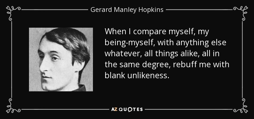When I compare myself, my being-myself, with anything else whatever, all things alike, all in the same degree, rebuff me with blank unlikeness. - Gerard Manley Hopkins