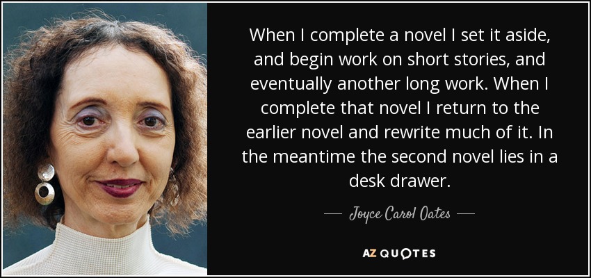 When I complete a novel I set it aside, and begin work on short stories, and eventually another long work. When I complete that novel I return to the earlier novel and rewrite much of it. In the meantime the second novel lies in a desk drawer. - Joyce Carol Oates