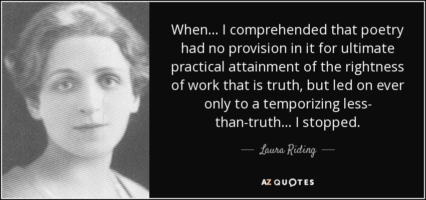 When ... I comprehended that poetry had no provision in it for ultimate practical attainment of the rightness of work that is truth, but led on ever only to a temporizing less- than-truth ... I stopped. - Laura Riding