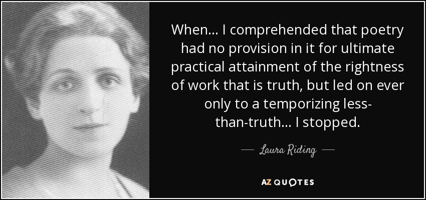 When ... I comprehended that poetry had no provision in it for ultimate practical attainment of the rightness of work that is truth, but led on ever only to a temporizing less- than-truth ... I stopped. - Laura Riding