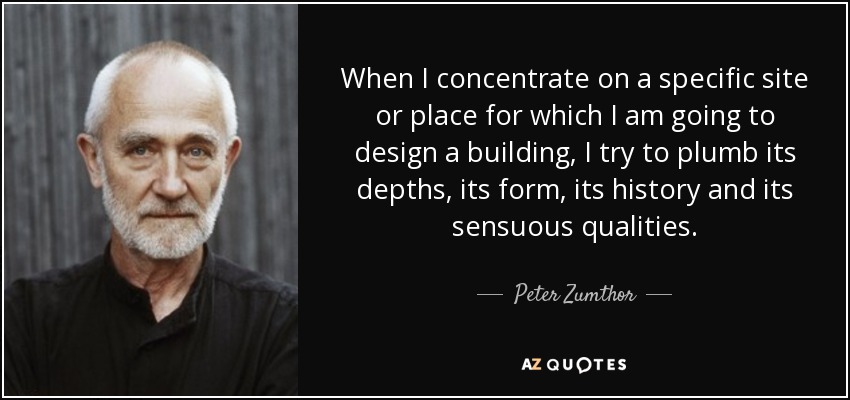 When I concentrate on a specific site or place for which I am going to design a building, I try to plumb its depths, its form, its history and its sensuous qualities. - Peter Zumthor