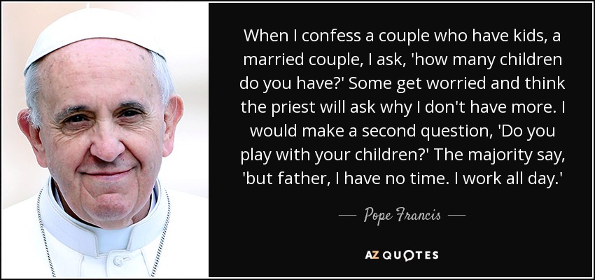 When I confess a couple who have kids, a married couple, I ask, 'how many children do you have?' Some get worried and think the priest will ask why I don't have more. I would make a second question, 'Do you play with your children?' The majority say, 'but father, I have no time. I work all day.' - Pope Francis