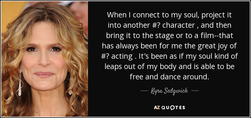 When I connect to my soul, project it into another #‎ character , and then bring it to the stage or to a film--that has always been for me the great joy of #‎ acting . It's been as if my soul kind of leaps out of my body and is able to be free and dance around. - Kyra Sedgwick