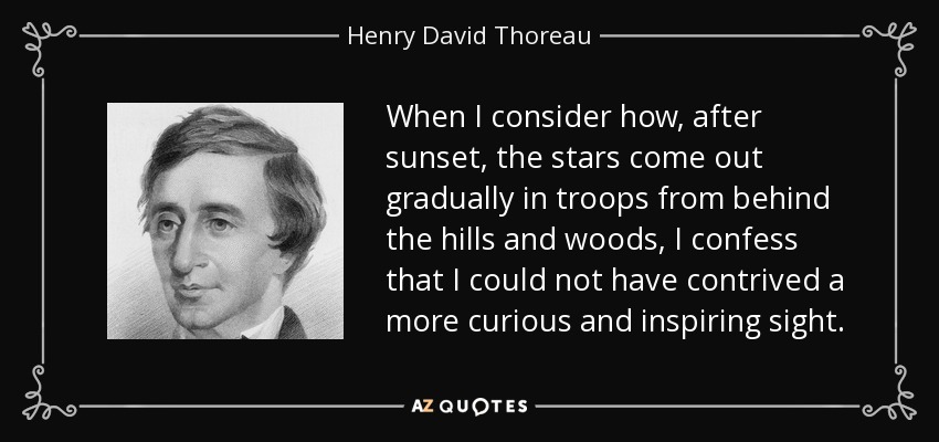 When I consider how, after sunset, the stars come out gradually in troops from behind the hills and woods, I confess that I could not have contrived a more curious and inspiring sight. - Henry David Thoreau