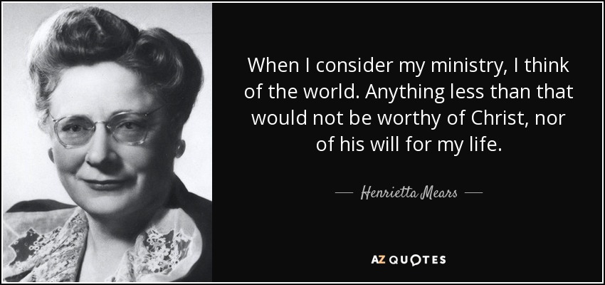 When I consider my ministry, I think of the world. Anything less than that would not be worthy of Christ, nor of his will for my life. - Henrietta Mears