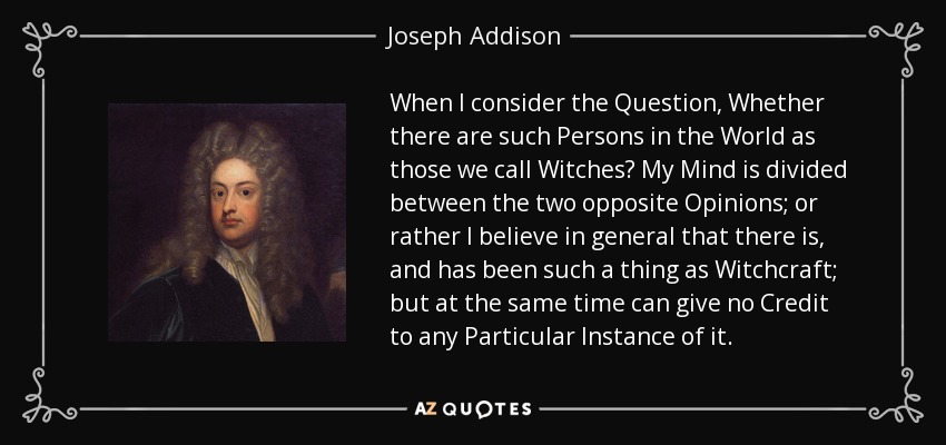 When I consider the Question, Whether there are such Persons in the World as those we call Witches? My Mind is divided between the two opposite Opinions; or rather I believe in general that there is, and has been such a thing as Witchcraft; but at the same time can give no Credit to any Particular Instance of it. - Joseph Addison
