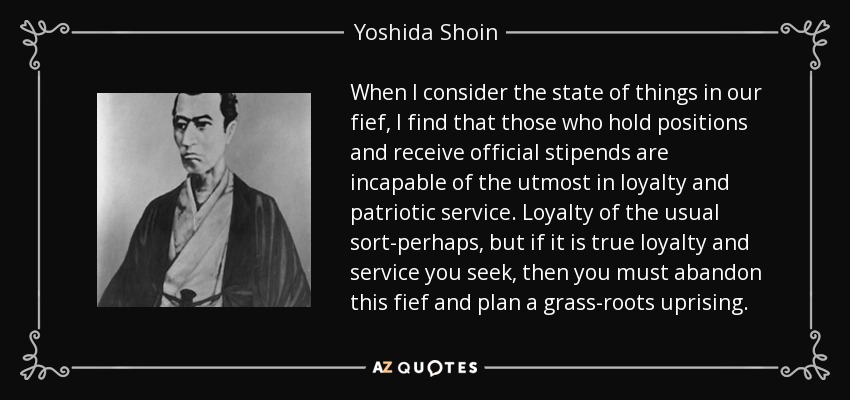 When I consider the state of things in our fief, I find that those who hold positions and receive official stipends are incapable of the utmost in loyalty and patriotic service. Loyalty of the usual sort-perhaps, but if it is true loyalty and service you seek, then you must abandon this fief and plan a grass-roots uprising. - Yoshida Shoin