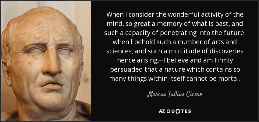 When I consider the wonderful activity of the mind, so great a memory of what is past, and such a capacity of penetrating into the future: when I behold such a number of arts and sciences, and such a multitude of discoveries hence arising,--I believe and am firmly persuaded that a nature which contains so many things within itself cannot be mortal. - Marcus Tullius Cicero