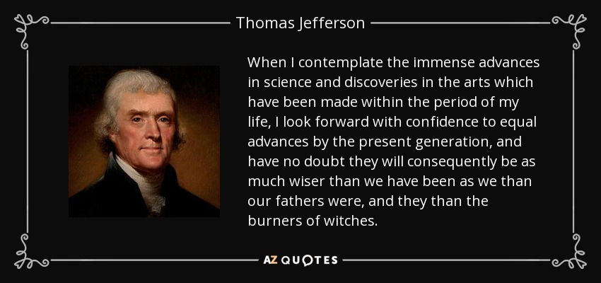 When I contemplate the immense advances in science and discoveries in the arts which have been made within the period of my life, I look forward with confidence to equal advances by the present generation, and have no doubt they will consequently be as much wiser than we have been as we than our fathers were, and they than the burners of witches. - Thomas Jefferson