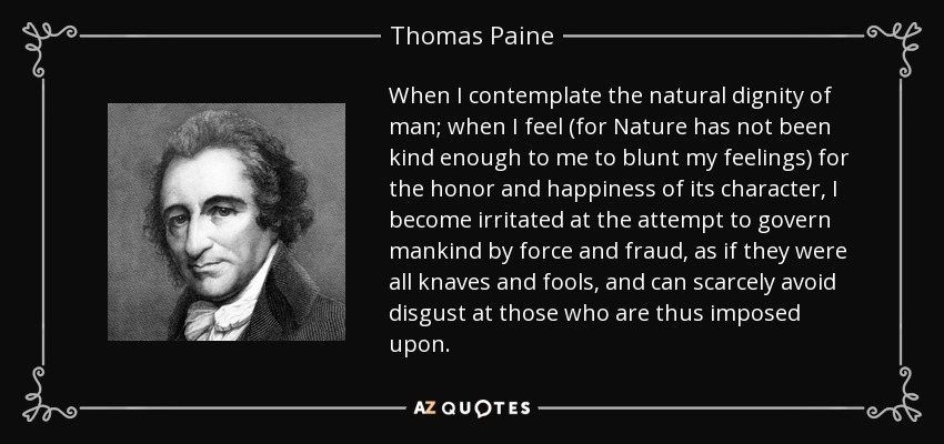 When I contemplate the natural dignity of man; when I feel (for Nature has not been kind enough to me to blunt my feelings) for the honor and happiness of its character, I become irritated at the attempt to govern mankind by force and fraud, as if they were all knaves and fools, and can scarcely avoid disgust at those who are thus imposed upon. - Thomas Paine