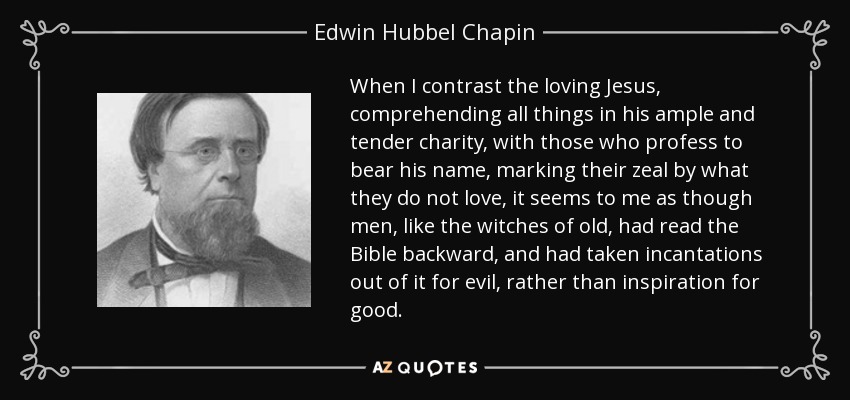 When I contrast the loving Jesus, comprehending all things in his ample and tender charity, with those who profess to bear his name, marking their zeal by what they do not love, it seems to me as though men, like the witches of old, had read the Bible backward, and had taken incantations out of it for evil, rather than inspiration for good. - Edwin Hubbel Chapin