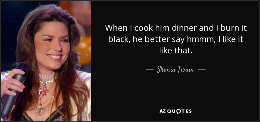 When I cook him dinner and I burn it black, he better say hmmm, I like it like that. - Shania Twain