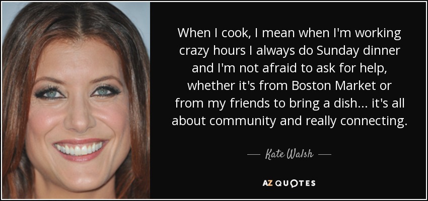 When I cook, I mean when I'm working crazy hours I always do Sunday dinner and I'm not afraid to ask for help, whether it's from Boston Market or from my friends to bring a dish ... it's all about community and really connecting. - Kate Walsh