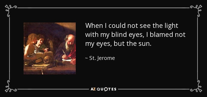 When I could not see the light with my blind eyes, I blamed not my eyes, but the sun. - St. Jerome
