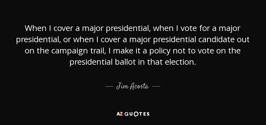 When I cover a major presidential, when I vote for a major presidential, or when I cover a major presidential candidate out on the campaign trail, I make it a policy not to vote on the presidential ballot in that election. - Jim Acosta
