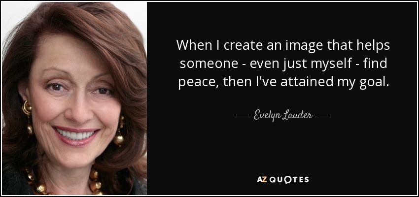 When I create an image that helps someone - even just myself - find peace, then I've attained my goal. - Evelyn Lauder
