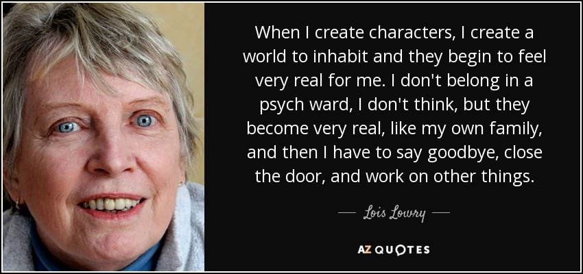 When I create characters, I create a world to inhabit and they begin to feel very real for me. I don't belong in a psych ward, I don't think, but they become very real, like my own family, and then I have to say goodbye, close the door, and work on other things. - Lois Lowry