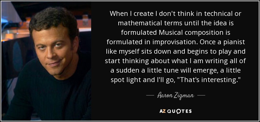 When I create I don't think in technical or mathematical terms until the idea is formulated Musical composition is formulated in improvisation. Once a pianist like myself sits down and begins to play and start thinking about what I am writing all of a sudden a little tune will emerge, a little spot light and I'll go, 