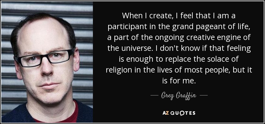 When I create, I feel that I am a participant in the grand pageant of life, a part of the ongoing creative engine of the universe. I don't know if that feeling is enough to replace the solace of religion in the lives of most people, but it is for me. - Greg Graffin