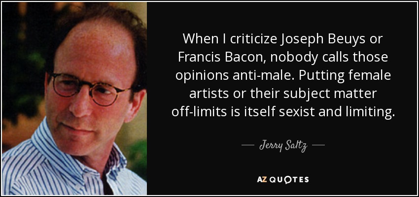 When I criticize Joseph Beuys or Francis Bacon, nobody calls those opinions anti-male. Putting female artists or their subject matter off-limits is itself sexist and limiting. - Jerry Saltz