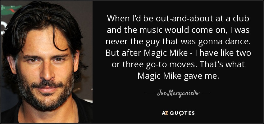 When I'd be out-and-about at a club and the music would come on, I was never the guy that was gonna dance. But after Magic Mike - I have like two or three go-to moves. That's what Magic Mike gave me. - Joe Manganiello