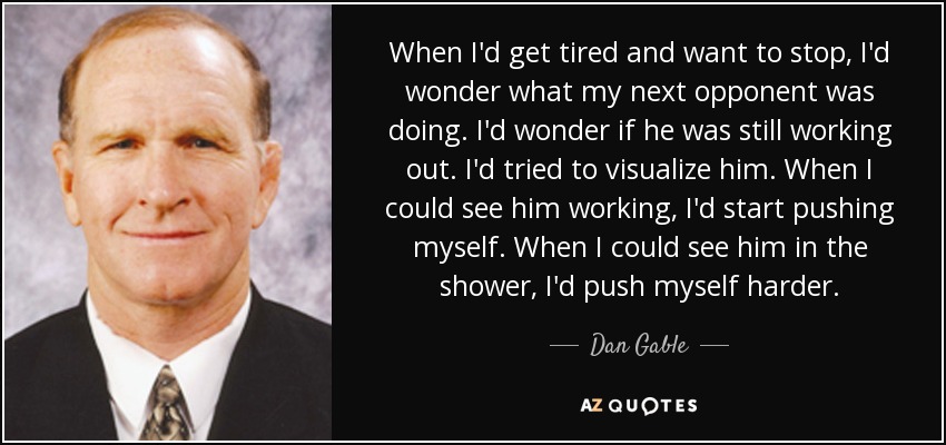 When I'd get tired and want to stop, I'd wonder what my next opponent was doing. I'd wonder if he was still working out. I'd tried to visualize him. When I could see him working, I'd start pushing myself. When I could see him in the shower, I'd push myself harder. - Dan Gable