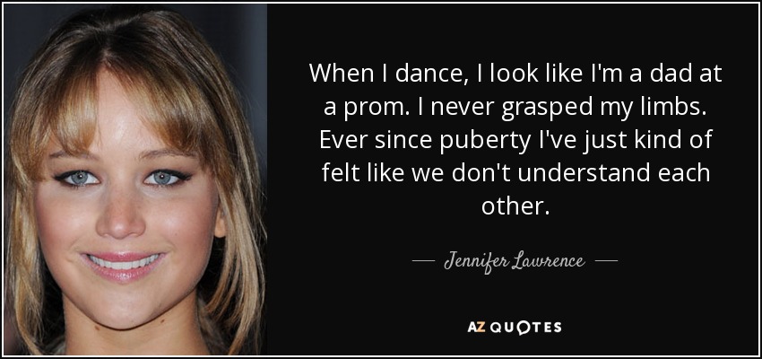 When I dance, I look like I'm a dad at a prom. I never grasped my limbs. Ever since puberty I've just kind of felt like we don't understand each other. - Jennifer Lawrence