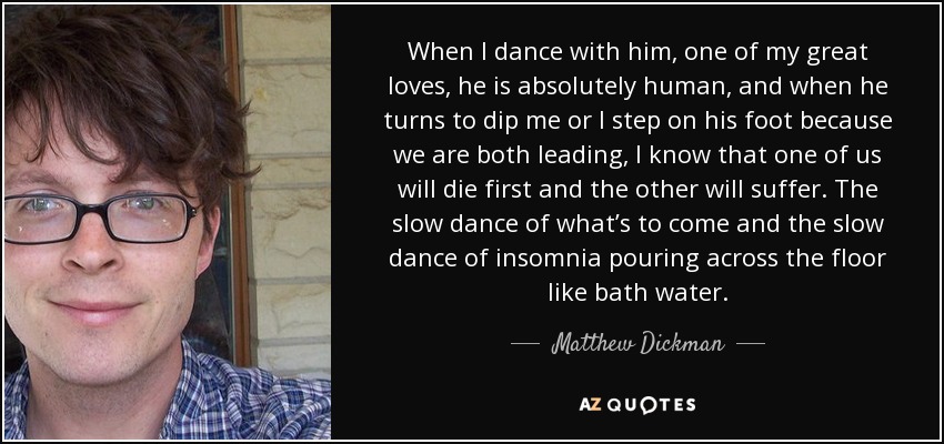 When I dance with him, one of my great loves, he is absolutely human, and when he turns to dip me or I step on his foot because we are both leading, I know that one of us will die first and the other will suffer. The slow dance of what’s to come and the slow dance of insomnia pouring across the floor like bath water. - Matthew Dickman