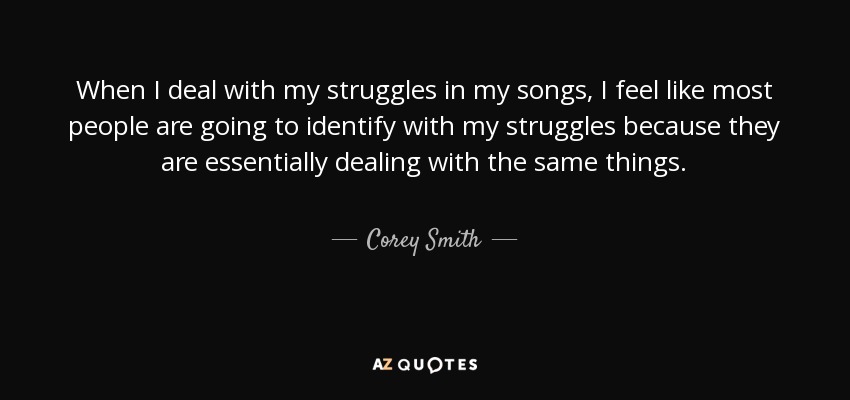 When I deal with my struggles in my songs, I feel like most people are going to identify with my struggles because they are essentially dealing with the same things. - Corey Smith