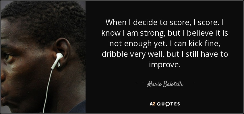 When I decide to score, I score. I know I am strong, but I believe it is not enough yet. I can kick fine, dribble very well, but I still have to improve. - Mario Balotelli