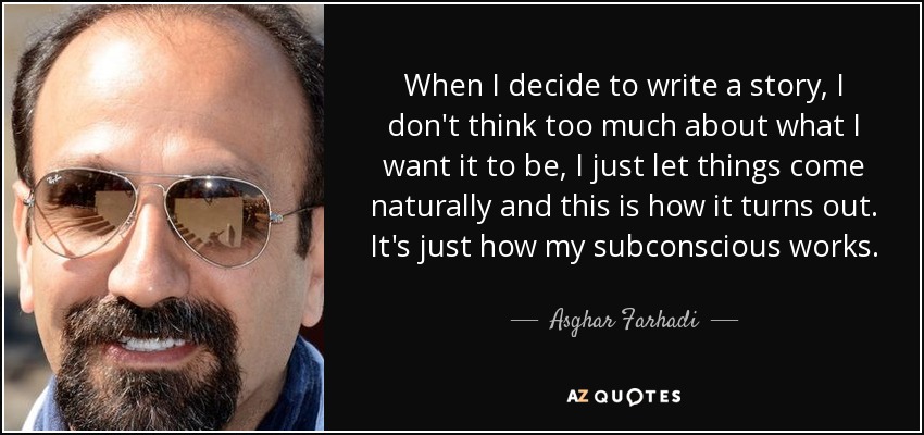 When I decide to write a story, I don't think too much about what I want it to be, I just let things come naturally and this is how it turns out. It's just how my subconscious works. - Asghar Farhadi