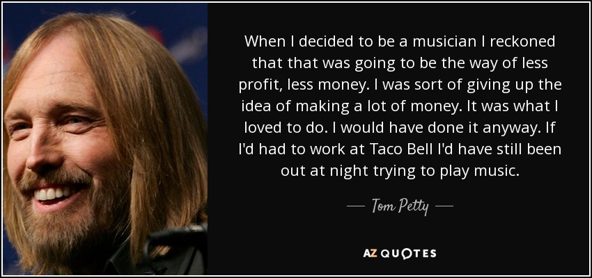 When I decided to be a musician I reckoned that that was going to be the way of less profit, less money. I was sort of giving up the idea of making a lot of money. It was what I loved to do. I would have done it anyway. If I'd had to work at Taco Bell I'd have still been out at night trying to play music. - Tom Petty