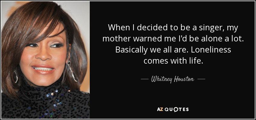 When I decided to be a singer, my mother warned me I'd be alone a lot. Basically we all are. Loneliness comes with life. - Whitney Houston