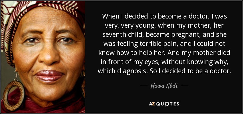 When I decided to become a doctor, I was very, very young, when my mother, her seventh child, became pregnant, and she was feeling terrible pain, and I could not know how to help her. And my mother died in front of my eyes, without knowing why, which diagnosis. So I decided to be a doctor. - Hawa Abdi