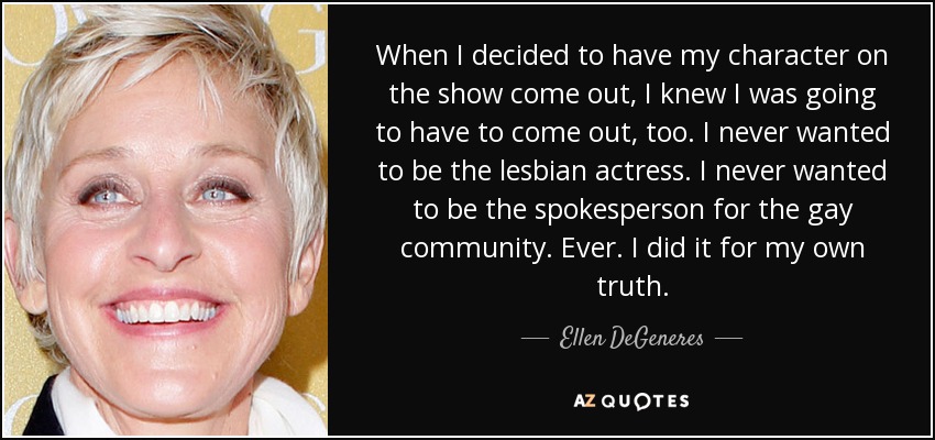 When I decided to have my character on the show come out, I knew I was going to have to come out, too. I never wanted to be the lesbian actress. I never wanted to be the spokesperson for the gay community. Ever. I did it for my own truth. - Ellen DeGeneres