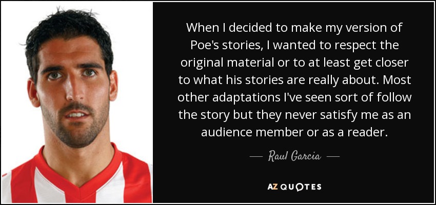When I decided to make my version of Poe's stories, I wanted to respect the original material or to at least get closer to what his stories are really about. Most other adaptations I've seen sort of follow the story but they never satisfy me as an audience member or as a reader. - Raul Garcia
