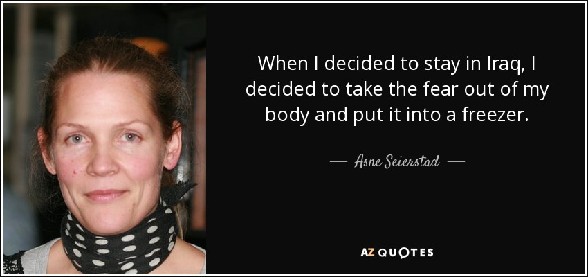 When I decided to stay in Iraq, I decided to take the fear out of my body and put it into a freezer. - Asne Seierstad