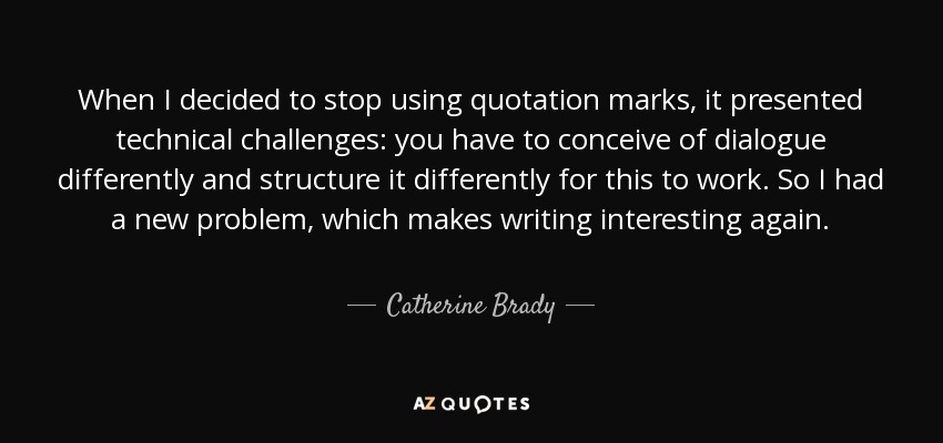 When I decided to stop using quotation marks, it presented technical challenges: you have to conceive of dialogue differently and structure it differently for this to work. So I had a new problem, which makes writing interesting again. - Catherine Brady