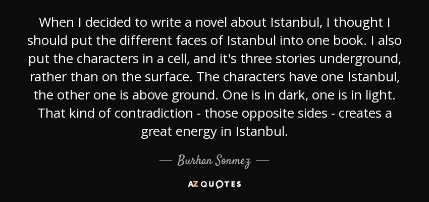 When I decided to write a novel about Istanbul, I thought I should put the different faces of Istanbul into one book. I also put the characters in a cell, and it's three stories underground, rather than on the surface. The characters have one Istanbul, the other one is above ground. One is in dark, one is in light. That kind of contradiction - those opposite sides - creates a great energy in Istanbul. - Burhan Sonmez