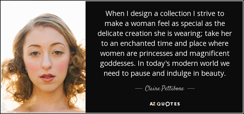 When I design a collection I strive to make a woman feel as special as the delicate creation she is wearing; take her to an enchanted time and place where women are princesses and magnificent goddesses. In today's modern world we need to pause and indulge in beauty. - Claire Pettibone