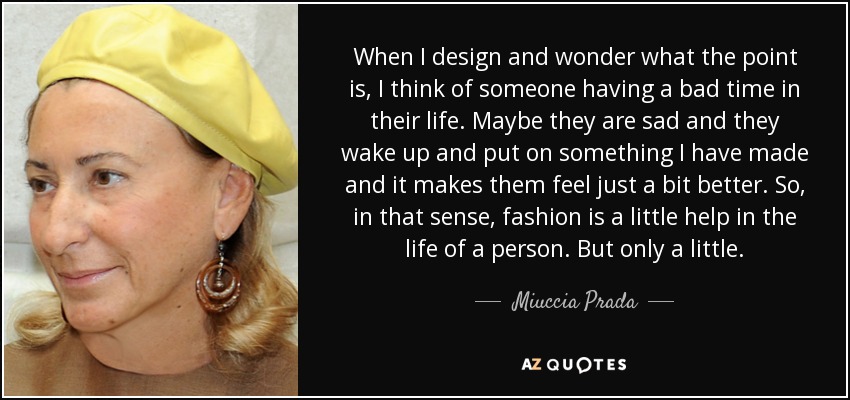 When I design and wonder what the point is, I think of someone having a bad time in their life. Maybe they are sad and they wake up and put on something I have made and it makes them feel just a bit better. So, in that sense, fashion is a little help in the life of a person. But only a little. - Miuccia Prada