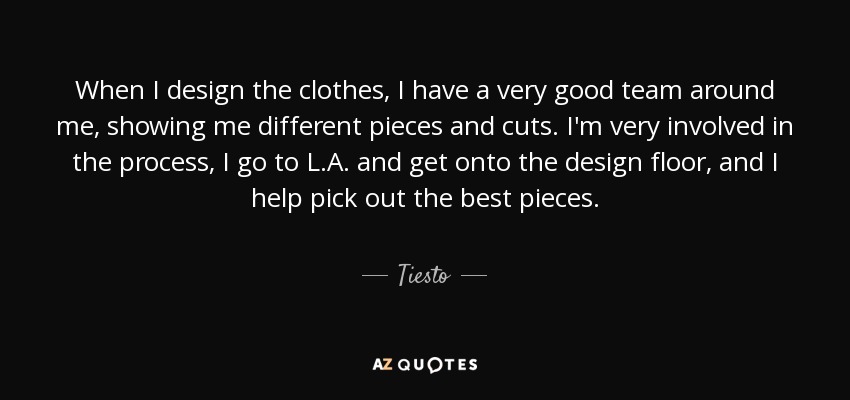 When I design the clothes, I have a very good team around me, showing me different pieces and cuts. I'm very involved in the process, I go to L.A. and get onto the design floor, and I help pick out the best pieces. - Tiesto