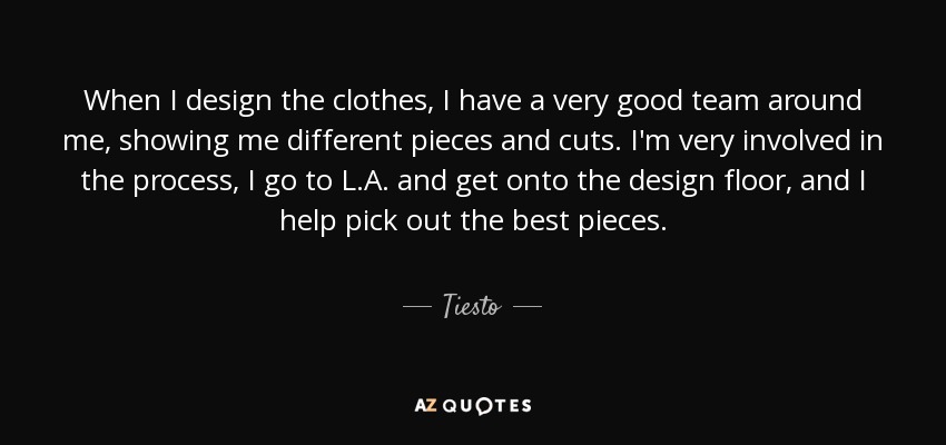When I design the clothes, I have a very good team around me, showing me different pieces and cuts. I'm very involved in the process, I go to L.A. and get onto the design floor, and I help pick out the best pieces. - Tiesto