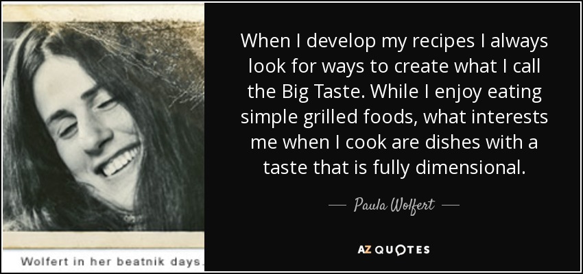 When I develop my recipes I always look for ways to create what I call the Big Taste. While I enjoy eating simple grilled foods, what interests me when I cook are dishes with a taste that is fully dimensional. - Paula Wolfert
