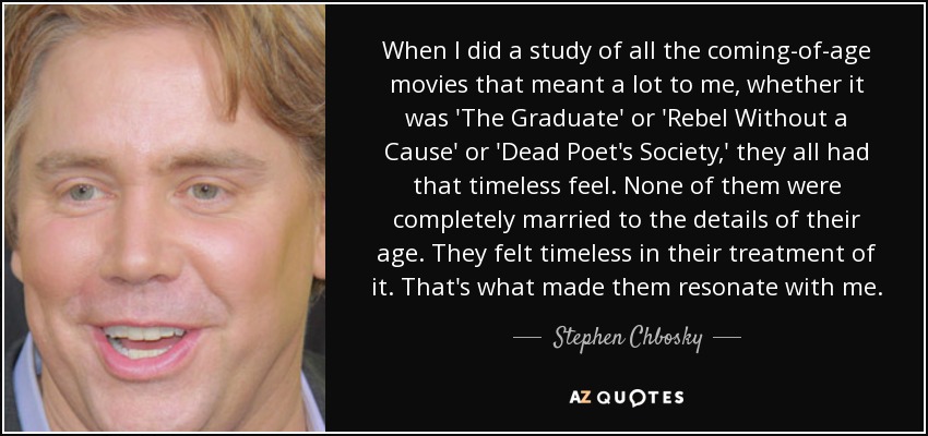 When I did a study of all the coming-of-age movies that meant a lot to me, whether it was 'The Graduate' or 'Rebel Without a Cause' or 'Dead Poet's Society,' they all had that timeless feel. None of them were completely married to the details of their age. They felt timeless in their treatment of it. That's what made them resonate with me. - Stephen Chbosky