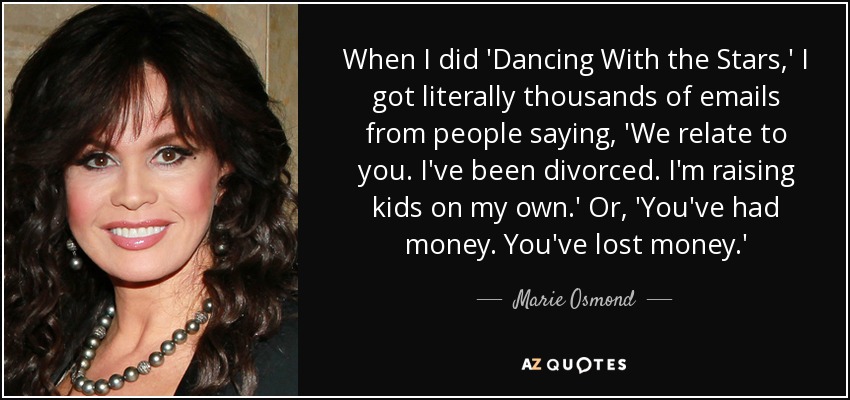 When I did 'Dancing With the Stars,' I got literally thousands of emails from people saying, 'We relate to you. I've been divorced. I'm raising kids on my own.' Or, 'You've had money. You've lost money.' - Marie Osmond