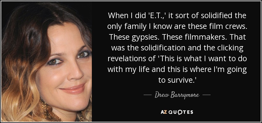 When I did 'E.T.,' it sort of solidified the only family I know are these film crews. These gypsies. These filmmakers. That was the solidification and the clicking revelations of 'This is what I want to do with my life and this is where I'm going to survive.' - Drew Barrymore