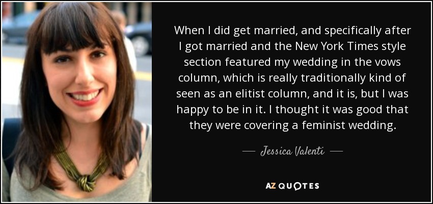 When I did get married, and specifically after I got married and the New York Times style section featured my wedding in the vows column, which is really traditionally kind of seen as an elitist column, and it is, but I was happy to be in it. I thought it was good that they were covering a feminist wedding. - Jessica Valenti