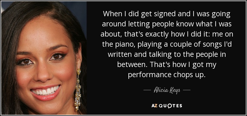 When I did get signed and I was going around letting people know what I was about, that's exactly how I did it: me on the piano, playing a couple of songs I'd written and talking to the people in between. That's how I got my performance chops up. - Alicia Keys