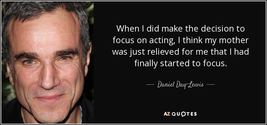 When I did make the decision to focus on acting, I think my mother was just relieved for me that I had finally started to focus. - Daniel Day-Lewis